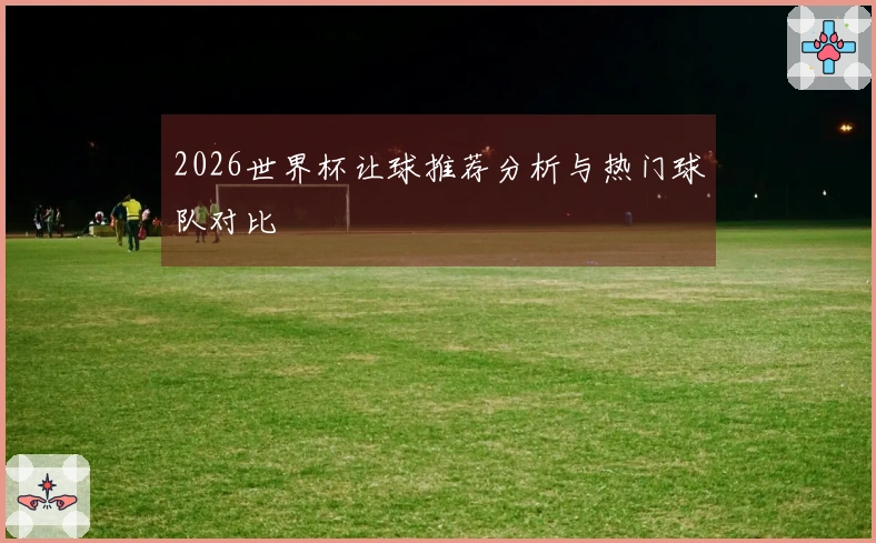 2026世界杯让球推荐分析与热门球队对比