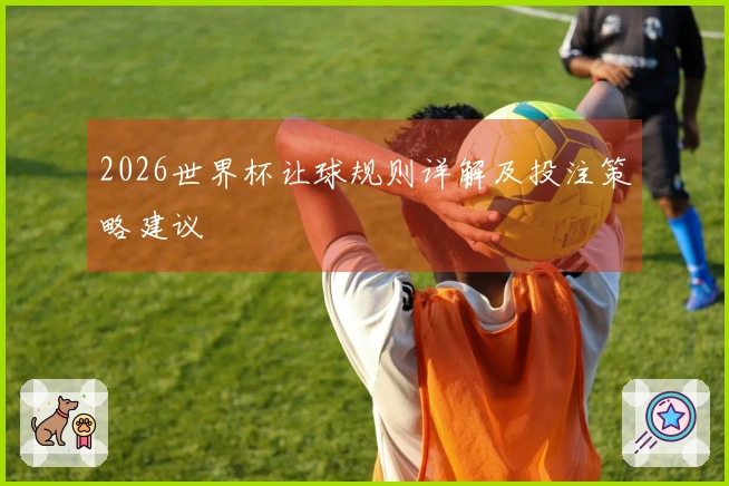 2026世界杯让球规则详解及投注策略建议